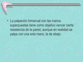 • La palpación bimanual con las manos
  superpuestas tiene como objetivo vencer cierta
  resistencia de la pared, aunque en realidad se
  palpa con una sola mano, la de abajo.
 