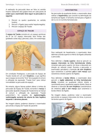 Semiologia – Professora Amanda Bruna de Oliveira Bicalho – FAMED XIII
A realização da percussão deve ser feita no sentido
horário realizando dois golpes leves em cada ponto. A
ordem que o examinador deve seguir na percussão é a
seguinte:
1. Percutir os quatro quadrantes no sentido
horário;
2. Percutir o Fígado (para avaliar hepatomegalia);
3. Percutir o espaço de Traube.
ESPAÇO DE TRAUBE
O espaço de Traube consiste em um espaço semilunar
do 6º ao 11º espaço intercostal. Seus limites são:
gradeado costal, baço, pâncreas, cólon, rim e estômago.
Em condições fisiológicas, a percussão do Espaço de
Traube resulta em um som timpânico, o que significa
que o espaço se encontra “livre” de ocupação (é comum
a utilização da expressão “Traube livre” para indicar
normalidade na percussão do espaço).
No entanto, alguns fatores podem alterar o timbre da
percussão do Espaço de Traube, tornando-o maciço à
percussão. Quando o Espaço de Traube torna-se maciço
(é comum a utilização da expressão “Traube
preenchido”), há suspeita de esplenomegalia,
cardiomegalia, aumento de volume do lobo hepático
esquerdo e derrames pleurais.
Na imagem abaixo, podemos observar o examinador
percutindo o Espaço de Traube do paciente:
HEPATIMETRIA
Na percussão do quadrante direito, o examinador deve
realizar a hepatimetria, que consiste na delimitação do
tamanho do fígado. O tamanho normal para o fígado é
de 6 a 12 cm na linha hemiclavicular.
Para realização da hepatimetria, o examinador deve
delimitar a borda superior e inferior do fígado utilizando
a percussão.
Para delimitar a borda superior, deve-se percutir os
espaços intercostais na linha hemiclavicular direita,
iniciando pela parte superior do tórax e descendo em
direção ao rebordo costal. Durante a percussão, o
examinador perceberá a transição do som timpânico
(que caracteriza o pulmão) para o som maciço (que
caracteriza a borda superior do fígado).
Para delimitar a borda inferior, o examinador deve
percutir a região abdominal na linha hemiclavicular
direita, iniciando no quadrante inferior direito e
caminhando para o quadrante superior direito. Deve-se
observar a transição do som timpânico (características
do intestino) para o som maciço (que caracteriza a
borda inferior do fígado.
Na imagem abaixo, podemos notar o examinador
percutindo os espaços intercostais do tórax, à procura
da borda superior do fígado:
 