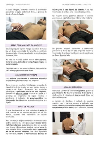 Semiologia – Professora Amanda Bruna de Oliveira Bicalho – FAMED XIII
Já nesta imagem, podemos observar o examinador
percutindo a região abdominal direita, à procura da
borda inferior do fígado:
ÁREAS COM AUMENTO DA MACICEZ
Deve-se pesquisar regiões maciças sugestivas de massa
ou um órgão aumentado de tamanho. A existência
desses achados orientará a palpação na próxima etapa
do exame físico.
As áreas de macicez podem indicar útero gravídico,
tumor ovariano, distensão da bexiga, hepatomegalia ou
esplenomegalia.
Caso haja macicez em ambos os flancos, deve-se iniciar
uma investigação adicional de ascite.
ÁREAS HIPERTIMPÂNICAS
Um abdome protuberante e totalmente timpânico
sugere obstrução intestinal ou íleo paralítico.
Como vimos, em condições fisiológicas, a percussão do
hipocôndrio direito produz um som maciço, devido a
presença do fígado. Entretanto, em condições
patológicas, a percussão produz um som timpânico,
denominado sinal de Jobert. O sinal de Jobert é a
presença de timpanismo na região hepática e
geralmente é indicativo de pneumoperitônio ou
interposição do cólon entre a parede abdominal e o
fígado.
SINAL DE PIPAROT
O sinal de piparote é um sinal indicativo de ascite. O
sinal consiste em um impulso percebido em um dos
flancos, causado pela transmissão do líquido
acumulado.
Para a realização do procedimento, o examinador deve
pedir o paciente (ou outra pessoa) para colocar a mão
na linha mediana do abdome (a mão deve ser apoiada
com firmeza, não apoiando a palma, e sim a lateral da
mão esticada). Então, o examinador realiza a percussão
em um dos lados do abdome e, com a mão espalmada
no outro lado, observa se há transmissão de onda de
líquido para o lado oposto do abdome. Caso haja
transmissão da onda, o sinal é considerado positivo.
Na imagem abaixo, podemos observar o paciente
posicionando a parte lateral da mão na linha mediana:
Na próxima imagem, observados o examinador
percutindo o flanco de um lado, enquanto observa a
transmissão da onda de líquido com a mão espalmada
no flanco do outro lado:
SINAL DE GIORDANO
O sinal de Giordano é considerado positivo quando o
paciente sente dor durante a manobra de Giordano. O
sinal positivo é indicativo de doença renal (litíase ou
pielonefrite aguda).
A manobra de Giordano é realizada da seguinte
maneira: com o paciente sentado e inclinado para
frente, o examinador deve fazer uma punho-percussão
com a borda ulnar da mão na fossa lombar do paciente
 