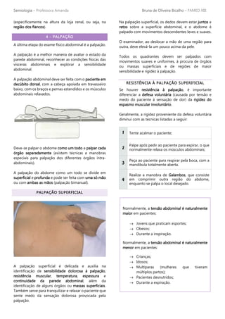 Semiologia – Professora Amanda Bruna de Oliveira Bicalho – FAMED XIII
(especificamente na altura da loja renal, ou seja, na
região dos flancos).
4 - PALPAÇÃO
A última etapa do exame físico abdominal é a palpação.
A palpação é a melhor maneira de avaliar o estado da
parede abdominal, reconhecer as condições físicas das
vísceras abdominais e explorar a sensibilidade
abdominal.
A palpação abdominal deve ser feita com o paciente em
decúbito dorsal, com a cabeça apoiada em travesseiro
baixo, com os braços e pernas estendidos e os músculos
abdominais relaxados.
Deve-se palpar o abdome como um todo e palpar cada
órgão separadamente (existem técnicas e manobras
especiais para palpação dos diferentes órgãos intra-
abdominais).
A palpação do abdome como um todo se divide em
superficial e profunda e pode ser feita com uma só mão
ou com ambas as mãos (palpação bimanual).
PALPAÇÃO SUPERFICIAL
A palpação superficial é delicada e auxilia na
identificação de sensibilidade dolorosa à palpação,
resistência muscular, temperatura, espessura e
continuidade da parede abdominal, além da
identificação de alguns órgãos ou massas superficiais.
Também serve para tranquilizar e relaxar o paciente que
sente medo da sensação dolorosa provocada pela
palpação.
Na palpação superficial, os dedos devem estar juntos e
retos sobre a superfície abdominal, e o abdome é
palpado com movimentos descendentes leves e suaves.
O examinador, ao deslocar a mão de uma região para
outra, deve elevá-la um pouco acima da pele.
Todos os quadrantes devem ser palpados com
movimentos suaves e uniformes, à procura de órgãos
ou massas superficiais e de regiões de maior
sensibilidade e rigidez à palpação.
RESISTÊNCIA À PALPAÇÃO SUPERIFICIAL
Se houver resistência à palpação, é importante
diferenciar a defesa voluntária (causada por tensão e
medo do paciente à sensação de dor) da rigidez do
espasmo muscular involuntário.
Geralmente, a rigidez proveniente da defesa voluntária
diminui com as técnicas listadas a seguir:
1 Tente acalmar o paciente;
2
Palpe após pedir ao paciente para expirar, o que
normalmente relaxa os músculos abdominais;
3
Peça ao paciente para respirar pela boca, com a
mandíbula totalmente aberta.
4
Realize a manobra de Galambos, que consiste
em comprimir outra região do abdome,
enquanto se palpa o local desejado.
Normalmente, a tensão abdominal é naturalmente
maior em pacientes:
→ Jovens que praticam esportes;
→ Obesos;
→ Durante a inspiração.
Normalmente, a tensão abdominal é naturalmente
menor em pacientes:
→ Crianças;
→ Idosos;
→ Multíparas (mulheres que tiveram
múltiplos partos);
→ Pacientes desnutridos;
→ Durante a expiração.
 
