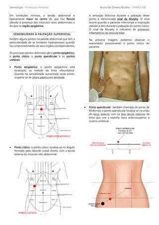 Semiologia – Professora Amanda Bruna de Oliveira Bicalho – FAMED XIII
Em condições normais, a tensão abdominal é
ligeiramente maior no centro do que nos flancos
(devido à presença dos músculos retos abdominais) e
do que na região epigástrica.
SENSIBILIDADE À PALPAÇÃO SUPERFICIAL
Existem alguns pontos na parede abdominal que tem a
particularidade de se tornarem hipersensíveis quando
há comprometimento de seus órgãos correspondentes.
Os principais pontos dolorosos são o ponto epigástrico,
o ponto cístico, o ponto apendicular e os pontos
ureterais.
• Ponto epigástrico: o ponto epigástrico está
localizado na metade da linha xifoumbilical.
Quando há sensibilidade aumentada neste ponto,
suspeita-se de úlcera péptica em atividade.
• Ponto cístico: o ponto cístico localiza-se no ângulo
formado pelo rebordo costal direito, com a borda
externa do músculo reto abdominal.
A sensação dolorosa durante a palpação deste
ponto é denominada sinal de Murphy. O sinal
ocorre quando o paciente interrompe a inspiração
(devido à dor) durante a palpação do ponto cístico.
O sinal de Murphy é indicativo de processos
inflamatórios da vesícula biliar.
Na próxima imagem, podemos observar o
examinador pressionando o ponto cístico do
paciente:
• Ponto apendicular: também chamado de ponto de
McBurney, o ponto apendicular localiza-se na união
do terço externo com os dois terços internos da
linha que une a espinha ilíaca anterossuperior à
cicatriz umbilical.
 
