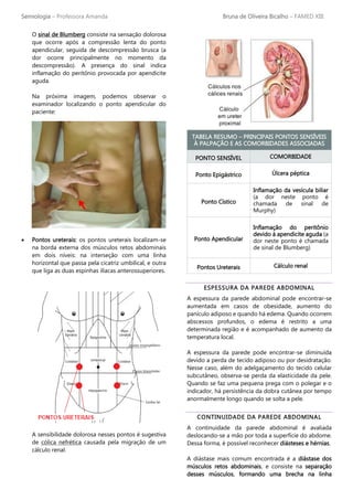 Semiologia – Professora Amanda Bruna de Oliveira Bicalho – FAMED XIII
O sinal de Blumberg consiste na sensação dolorosa
que ocorre após a compressão lenta do ponto
apendicular, seguida de descompressão brusca (a
dor ocorre principalmente no momento da
descompressão). A presença do sinal indica
inflamação do peritônio provocada por apendicite
aguda.
Na próxima imagem, podemos observar o
examinador localizando o ponto apendicular do
paciente:
• Pontos ureterais: os pontos ureterais localizam-se
na borda externa dos músculos retos abdominais
em dois níveis: na interseção com uma linha
horizontal que passa pela cicatriz umbilical, e outra
que liga as duas espinhas ilíacas anterossuperiores.
A sensibilidade dolorosa nesses pontos é sugestiva
de cólica nefrética causada pela migração de um
cálculo renal.
TABELA RESUMO – PRINCIPAIS PONTOS SENSÍVEIS
À PALPAÇÃO E AS COMORBIDADES ASSOCIADAS
PONTO SENSÍVEL COMORBIDADE
Ponto Epigástrico Úlcera péptica
Ponto Cístico
Inflamação da vesícula biliar
(a dor neste ponto é
chamada de sinal de
Murphy)
Ponto Apendicular
Inflamação do peritônio
devido à apendicite aguda (a
dor neste ponto é chamada
de sinal de Blumberg)
Pontos Ureterais Cálculo renal
ESPESSURA DA PAREDE ABDOMINAL
A espessura da parede abdominal pode encontrar-se
aumentada em casos de obesidade, aumento do
panículo adiposo e quando há edema. Quando ocorrem
abscessos profundos, o edema é restrito a uma
determinada região e é acompanhado de aumento da
temperatura local.
A espessura da parede pode encontrar-se diminuída
devido a perda de tecido adiposo ou por desidratação.
Nesse caso, além do adelgaçamento do tecido celular
subcutâneo, observa-se perda da elasticidade da pele.
Quando se faz uma pequena prega com o polegar e o
indicador, há persistência da dobra cutânea por tempo
anormalmente longo quando se solta a pele.
CONTINUIDADE DA PAREDE ABDOMINAL
A continuidade da parede abdominal é avaliada
deslocando-se a mão por toda a superfície do abdome.
Dessa forma, é possível reconhecer diásteses e hérnias.
A diástase mais comum encontrada é a diástase dos
músculos retos abdominais, e consiste na separação
desses músculos, formando uma brecha na linha
 