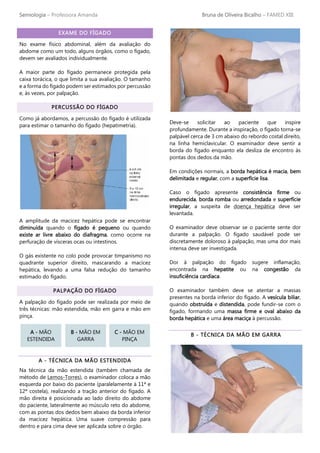 Semiologia – Professora Amanda Bruna de Oliveira Bicalho – FAMED XIII
EXAME DO FÍGADO
No exame físico abdominal, além da avaliação do
abdome como um todo, alguns órgãos, como o fígado,
devem ser avaliados individualmente.
A maior parte do fígado permanece protegida pela
caixa torácica, o que limita a sua avaliação. O tamanho
e a forma do fígado podem ser estimados por percussão
e, às vezes, por palpação.
PERCUSSÃO DO FÍGADO
Como já abordamos, a percussão do fígado é utilizada
para estimar o tamanho do fígado (hepatimetria).
A amplitude da macicez hepática pode se encontrar
diminuída quando o fígado é pequeno ou quando
existe ar livre abaixo do diafragma, como ocorre na
perfuração de vísceras ocas ou intestinos.
O gás existente no colo pode provocar timpanismo no
quadrante superior direito, mascarando a macicez
hepática, levando a uma falsa redução do tamanho
estimado do fígado.
PALPAÇÃO DO FÍGADO
A palpação do fígado pode ser realizada por meio de
três técnicas: mão estendida, mão em garra e mão em
pinça.
A - TÉCNICA DA MÃO ESTENDIDA
Na técnica da mão estendida (também chamada de
método de Lemos-Torres), o examinador coloca a mão
esquerda por baixo do paciente (paralelamente à 11ª e
12ª costela), realizando a tração anterior do fígado. A
mão direita é posicionada ao lado direito do abdome
do paciente, lateralmente ao músculo reto do abdome,
com as pontas dos dedos bem abaixo da borda inferior
da macicez hepática. Uma suave compressão para
dentro e para cima deve ser aplicada sobre o órgão.
Deve-se solicitar ao paciente que inspire
profundamente. Durante a inspiração, o fígado torna-se
palpável cerca de 3 cm abaixo do rebordo costal direito,
na linha hemiclavicular. O examinador deve sentir a
borda do fígado enquanto ela desliza de encontro às
pontas dos dedos da mão.
Em condições normais, a borda hepática é macia, bem
delimitada e regular, com a superfície lisa.
Caso o fígado apresente consistência firme ou
endurecida, borda romba ou arredondada e superfície
irregular, a suspeita de doença hepática deve ser
levantada.
O examinador deve observar se o paciente sente dor
durante a palpação. O fígado saudável pode ser
discretamente doloroso à palpação, mas uma dor mais
intensa deve ser investigada.
Dor à palpação do fígado sugere inflamação,
encontrada na hepatite ou na congestão da
insuficiência cardíaca.
O examinador também deve se atentar a massas
presentes na borda inferior do fígado. A vesícula biliar,
quando obstruída e distendida, pode fundir-se com o
fígado, formando uma massa firme e oval abaixo da
borda hepática e uma área maciça à percussão.
B - TÉCNICA DA MÃO EM GARRA
A - MÃO
ESTENDIDA
B - MÃO EM
GARRA
C - MÃO EM
PINÇA
 
