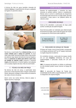Semiologia – Professora Amanda Bruna de Oliveira Bicalho – FAMED XIII
A técnica da mão em garra (também chamada de
método Mathieu) é especialmente útil para a palpação
do fígado em pacientes obesos.
Na técnica, o examinador fica à direita do tórax, com as
costas voltadas para a cabeça do paciente. As duas
mãos, lado a lado, são posicionadas sobre o lado direito
do abdome, logo abaixo da borda da macicez hepática.
Deve-se pressionar os dedos para dentro e para cima,
em direção ao rebordo costal, enquanto o paciente
inspira profundamente. A borda hepática será palpada
com as polpas digitais das duas mãos do examinador.
C - TÉCNICA DA MÃO EM PINÇA
Na técnica da mão em pinça, o examinador deve
posicionar a mão esquerda sobre o ângulo costolombar
direito, deixando o polegar na face anterior do abdome
de modo a formar uma pinça.
Assim como nas outras técnicas, deve-se palpar o
fígado durante a inspiração.
EXAME DO BAÇO
Quando há esplenomegalia, o tamanho do baço
aumenta no sentido anterior, inferior e medialmente.
Nesses casos, é comum a substituição do timpanismo
do estômago pela macicez de um órgão sólido. Quando
aumentado, o baço passa a ser palpável abaixo do
rebordo costal.
PERCUSSÃO DO BAÇO
Como já foi abordado, a percussão do baço pode
auxiliar na detecção da esplenomegalia.
Duas técnicas podem ser realizadas para determinação
do tamanho do órgão: a percussão do Espaço de Traube
e a pesquisa do sinal de percussão esplênica.
A - PERCUSSÃO DO ESPAÇO DE TRAUBE
O Espaço de Traube, como já mencionado, corresponde
a um espaço semilunar do 6º ao 11º espaço intercostal,
na região esquerda do abdome.
Em condições normais, a percussão do espaço resulta
em um som timpânico. Entretanto, em casos de
esplenomegalia, a percussão resulta em um som
maciço.
OBS.1: A presença de líquidos ou sólidos no estômago
ou colo também podem causar macicez no Espaço de
Traube.
OBS.2: A percussão do Espaço de Traube tem
sensibilidade de 60 a 80% e especificidade de 72 a 94%
no diagnóstico de esplenomegalia.
A - PERCUSSÃO DO
ESPAÇO DE TRAUBE
B - SINAL DE
PERCUSSÃO
ESPLÊNICA
 