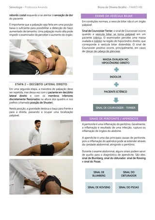 Semiologia – Professora Amanda Bruna de Oliveira Bicalho – FAMED XIII
rebordo costal esquerdo e se atentar à sensação de dor
do paciente.
É importante que a palpação seja feita em uma posição
baixa o suficiente para possibilitar a detecção do baço
aumentado de tamanho. Uma palpação muito alta pode
impedir o examinador de perceber o aumento do órgão.
ETAPA 2 – DECÚBITO LATERAL DIREITO
Em uma segunda etapa, a manobra de palpação deve
ser repetida, mas dessa vez com o paciente em decúbito
lateral direito e com os membros inferiores
discretamente flexionados na altura dos quadris e nos
joelhos (chamada posição de Shuster).
Nesta posição, a gravidade desloca o baço para frente e
para a direita, passando a ocupar uma localização
palpável.
EXAME DA VESÍCULA BILIAR
Em condições normais, a vesícula biliar não é um órgão
palpável.
Sinal de Courvoisier Terrier: o sinal de Courvoisier ocorre
quando a vesícula biliar se torna palpável em um
paciente ictérico. O examinador percebe uma massa
ovalada e indolor na região do hipocôndrio direito, que
corresponde à vesícula biliar distendida. O sinal de
Courvoisier positivo ocorre, principalmente, em casos
de câncer de cabeça de pâncreas.
SINAIS DE PERITONITE / APENDICITE
A peritonite é uma inflamação do peritônio. Geralmente,
a inflamação é resultado de uma infecção, ruptura ou
inflamação de órgãos do abdome.
A apendicite é uma das principais causas de peritonite,
pois a inflamação do apêndice pode se estender através
da cavidade abdominal, atingindo o peritônio.
Durante o exame abdominal, alguns sinais podem servir
de auxílio para o diagnóstico de apendicite. São eles:
sinal de Blumberg, sinal do obturador, sinal de Rovsing
e sinal do Psoas.
MASSA OVALADA NO
HIPOCÔNDRIO DIREITO
INDOLOR
PACIENTE ICTÉRICO
SINAL DE COURVOISIER - TERRIER
SINAL DE
BLUMBERG
SINAL DO
OBTURADOR
SINAL DE ROVSING SINAL DO PSOAS
 