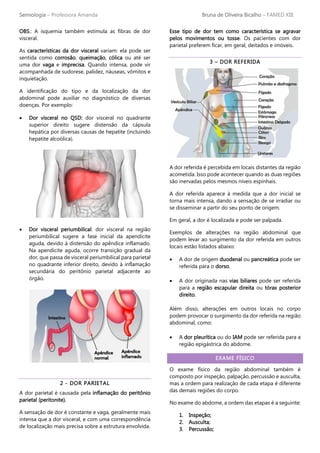 Semiologia – Professora Amanda Bruna de Oliveira Bicalho – FAMED XIII
OBS.: A isquemia também estimula as fibras de dor
visceral.
As características da dor visceral variam: ela pode ser
sentida como corrosão, queimação, cólica ou até ser
uma dor vaga e imprecisa. Quando intensa, pode vir
acompanhada de sudorese, palidez, náuseas, vômitos e
inquietação.
A identificação do tipo e da localização da dor
abdominal pode auxiliar no diagnóstico de diversas
doenças. Por exemplo:
• Dor visceral no QSD: dor visceral no quadrante
superior direito sugere distensão da cápsula
hepática por diversas causas de hepatite (incluindo
hepatite alcoólica).
• Dor visceral periumbilical: dor visceral na região
periumbilical sugere a fase inicial da apendicite
aguda, devido à distensão do apêndice inflamado.
Na apendicite aguda, ocorre transição gradual da
dor, que passa de visceral periumbilical para parietal
no quadrante inferior direito, devido à inflamação
secundária do peritônio parietal adjacente ao
órgão.
2 - DOR PARIETAL
A dor parietal é causada pela inflamação do peritônio
parietal (peritonite).
A sensação de dor é constante e vaga, geralmente mais
intensa que a dor visceral, e com uma correspondência
de localização mais precisa sobre a estrutura envolvida.
Esse tipo de dor tem como característica se agravar
pelos movimentos ou tosse. Os pacientes com dor
parietal preferem ficar, em geral, deitados e imóveis.
3 – DOR REFERIDA
A dor referida é percebida em locais distantes da região
acometida. Isso pode acontecer quando as duas regiões
são inervadas pelos mesmos níveis espinhais.
A dor referida aparece à medida que a dor inicial se
torna mais intensa, dando a sensação de se irradiar ou
se disseminar a partir do seu ponto de origem.
Em geral, a dor é localizada e pode ser palpada.
Exemplos de alterações na região abdominal que
podem levar ao surgimento da dor referida em outros
locais estão listados abaixo:
• A dor de origem duodenal ou pancreática pode ser
referida para o dorso.
• A dor originada nas vias biliares pode ser referida
para a região escapular direita ou tórax posterior
direito.
Além disso, alterações em outros locais no corpo
podem provocar o surgimento da dor referida na região
abdominal, como:
• A dor pleurítica ou do IAM pode ser referida para a
região epigástrica do abdome.
EXAME FÍSICO
O exame físico da região abdominal também é
composto por inspeção, palpação, percussão e ausculta,
mas a ordem para realização de cada etapa é diferente
das demais regiões do corpo.
No exame do abdome, a ordem das etapas é a seguinte:
1. Inspeção;
2. Ausculta;
3. Percussão;
 
