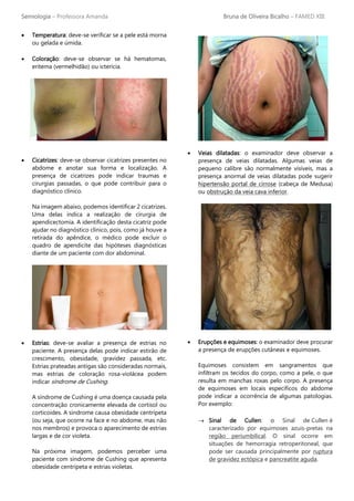 Semiologia – Professora Amanda Bruna de Oliveira Bicalho – FAMED XIII
• Temperatura: deve-se verificar se a pele está morna
ou gelada e úmida.
• Coloração: deve-se observar se há hematomas,
eritema (vermelhidão) ou icterícia.
• Cicatrizes: deve-se observar cicatrizes presentes no
abdome e anotar sua forma e localização. A
presença de cicatrizes pode indicar traumas e
cirurgias passadas, o que pode contribuir para o
diagnóstico clínico.
Na imagem abaixo, podemos identificar 2 cicatrizes.
Uma delas indica a realização de cirurgia de
apendicectomia. A identificação desta cicatriz pode
ajudar no diagnóstico clínico, pois, como já houve a
retirada do apêndice, o médico pode excluir o
quadro de apendicite das hipóteses diagnósticas
diante de um paciente com dor abdominal.
• Estrias: deve-se avaliar a presença de estrias no
paciente. A presença delas pode indicar estirão de
crescimento, obesidade, gravidez passada, etc.
Estrias prateadas antigas são consideradas normais,
mas estrias de coloração rosa-violácea podem
indicar síndrome de Cushing.
A síndrome de Cushing é uma doença causada pela
concentração cronicamente elevada de cortisol ou
corticoides. A síndrome causa obesidade centrípeta
(ou seja, que ocorre na face e no abdome, mas não
nos membros) e provoca o aparecimento de estrias
largas e de cor violeta.
Na próxima imagem, podemos perceber uma
paciente com síndrome de Cushing que apresenta
obesidade centrípeta e estrias violetas.
• Veias dilatadas: o examinador deve observar a
presença de veias dilatadas. Algumas veias de
pequeno calibre são normalmente visíveis, mas a
presença anormal de veias dilatadas pode sugerir
hipertensão portal de cirrose (cabeça de Medusa)
ou obstrução da veia cava inferior.
• Erupções e equimoses: o examinador deve procurar
a presença de erupções cutâneas e equimoses.
Equimoses consistem em sangramentos que
infiltram os tecidos do corpo, como a pele, o que
resulta em manchas roxas pelo corpo. A presença
de equimoses em locais específicos do abdome
pode indicar a ocorrência de algumas patologias.
Por exemplo:
→ Sinal de Cullen: o Sinal de Cullen é
caracterizado por equimoses azuis-pretas na
região periumbilical. O sinal ocorre em
situações de hemorragia retroperitoneal, que
pode ser causada principalmente por ruptura
de gravidez ectópica e pancreatite aguda.
 