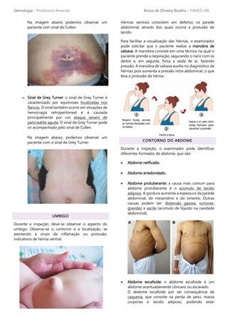 Semiologia – Professora Amanda Bruna de Oliveira Bicalho – FAMED XIII
Na imagem abaixo podemos observar um
paciente com sinal de Cullen:
→ Sinal de Grey Turner: o sinal de Grey Turner é
caracterizado por equimoses localizadas nos
flancos. O sinal também ocorre em situações de
hemorragia retroperitoneal e é causada
principalmente por um ataque severo de
pancreatite aguda. O sinal de Grey Turner pode
vir acompanhado pelo sinal de Cullen.
Na imagem abaixo, podemos observar um
paciente com o sinal de Grey Turner:
UMBIGO
Durante a inspeção, deve-se observar o aspecto do
umbigo. Observa-se o contorno e a localização, se
atentando a sinais de inflamação ou protusão,
indicativos de hérnia ventral.
Hérnias ventrais consistem em defeitos na parede
abdominal, através dos quais ocorre a protusão de
tecido.
Para facilitar a visualização das hérnias, o examinador
pode solicitar que o paciente realize a manobra de
valsava. A manobra consiste em uma técnica na qual o
paciente prende a respiração, segurando o nariz com os
dedos e, em seguida, força a saída de ar, fazendo
pressão. A manobra de valsava auxilia no diagnóstico de
hérnias pois aumenta a pressão intra-abdominal, o que
leva à protusão da hérnia.
CONTORNO DO ABDOME
Durante a inspeção, o examinador pode identificar
diferentes formados de abdome, que são:
• Abdome retificado.
• Abdome arredondado.
• Abdome protuberante: a causa mais comum para
abdome protuberante é o acúmulo de tecido
adiposo. A gordura aumenta a espessura da parede
abdominal, do mesentério e do omento. Outras
causas podem ser: distensão gasosa, tumores,
gravidez e ascite (acúmulo de líquido na cavidade
abdominal).
• Abdome escafoide: o abdome escafoide é um
abdome acentuadamente côncavo ou escavado.
O abdome escafoide por ser consequência de
caquexia, que consiste na perda de peso, massa
corpórea e tecido adiposo, podendo estar
 