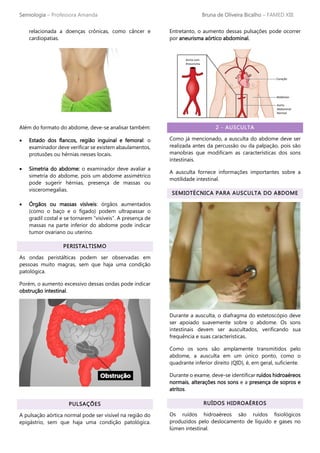Semiologia – Professora Amanda Bruna de Oliveira Bicalho – FAMED XIII
relacionada a doenças crônicas, como câncer e
cardiopatias.
Além do formato do abdome, deve-se analisar também:
• Estado dos flancos, região inguinal e femoral: o
examinador deve verificar se existem abaulamentos,
protusões ou hérnias nesses locais.
• Simetria do abdome: o examinador deve avaliar a
simetria do abdome, pois um abdome assimétrico
pode sugerir hérnias, presença de massas ou
visceromegalias.
• Órgãos ou massas visíveis: órgãos aumentados
(como o baço e o fígado) podem ultrapassar o
gradil costal e se tornarem “visíveis”. A presença de
massas na parte inferior do abdome pode indicar
tumor ovariano ou uterino.
PERISTALTISMO
As ondas peristálticas podem ser observadas em
pessoas muito magras, sem que haja uma condição
patológica.
Porém, o aumento excessivo dessas ondas pode indicar
obstrução intestinal.
PULSAÇÕES
A pulsação aórtica normal pode ser visível na região do
epigástrio, sem que haja uma condição patológica.
Entretanto, o aumento dessas pulsações pode ocorrer
por aneurisma aórtico abdominal.
2 - AUSCULTA
Como já mencionado, a ausculta do abdome deve ser
realizada antes da percussão ou da palpação, pois são
manobras que modificam as características dos sons
intestinais.
A ausculta fornece informações importantes sobre a
motilidade intestinal.
SEMIOTÉCNICA PARA AUSCULTA DO ABDOME
Durante a ausculta, o diafragma do estetoscópio deve
ser apoiado suavemente sobre o abdome. Os sons
intestinais devem ser auscultados, verificando sua
frequência e suas características.
Como os sons são amplamente transmitidos pelo
abdome, a ausculta em um único ponto, como o
quadrante inferior direito (QID), é, em geral, suficiente.
Durante o exame, deve-se identificar ruídos hidroaéreos
normais, alterações nos sons e a presença de sopros e
atritos.
RUÍDOS HIDROAÉREOS
Os ruídos hidroaéreos são ruídos fisiológicos
produzidos pelo deslocamento de líquido e gases no
lúmen intestinal.
 
