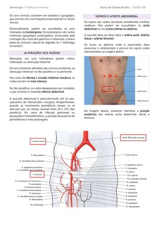 Semiologia – Professora Amanda Bruna de Oliveira Bicalho – FAMED XIII
Os sons normais consistem em estalidos e gorgolejos,
que ocorrem em uma frequência estimada de 5 a 34 por
minuto.
Ocasionalmente, podem ser auscultados os sons
chamados de borborigmos. Os borborigmos são ruídos
intestinais (gorgolejos prolongados), provocados pela
contração dos músculos gástricos e intestinais, e fazem
parte do processo natural de digestão (é o “estômago
roncando”).
ALTERAÇÕES DOS RUÍDOS
Alterações nos sons hidroaéreos podem indicar
inflamação ou obstrução intestinal.
Os sons intestinais alterados são comuns na diarreia, na
obstrução intestinal, no íleo paralítico e na peritonite.
Nos casos de diarreia e oclusão intestinal mecânica, os
ruídos tornam-se mais intensos.
No íleo paralítico, os ruídos desaparecem por completo,
o que constitui o chamado silêncio abdominal.
A ausculta abdominal é particularmente útil no pós-
operatório de intervenções cirúrgicas intraperitoneais,
quando os movimentos peristálticos cessam ou se
atenuam por um tempo variável entre 24 e 72h (íleo
paralítico). Em casos de infecção peritoneal ou
desequilíbrio hidroeletrolítico, a duração da ausência de
peristaltismo é mais prolongada.
SOPROS E ATRITO ABDOMINAL
Os sopros são ruídos vasculares semelhantes a bulhas
cardíacas. Eles podem ser auscultados na aorta
abdominal ou em outras artérias no abdome.
A ausculta deve ser feita sobre a artéria aorta, artérias
ilíacas e artérias femorais.
Os locais no abdome onde o examinador deve
posicionar o estetoscópio à procura de sopros estão
representados na imagem abaixo:
Na imagem abaixo, podemos relembrar a posição
anatômica das artérias aorta abdominal, ilíacas e
femorais.
 
