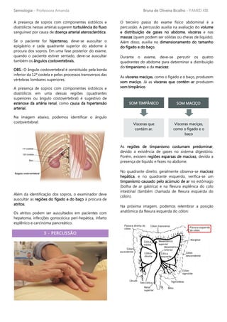 Semiologia – Professora Amanda Bruna de Oliveira Bicalho – FAMED XIII
A presença de sopros com componentes sistólicos e
diastólicos nessas artérias sugerem turbulência do fluxo
sanguíneo por causa de doença arterial aterosclerótica.
Se o paciente for hipertenso, deve-se auscultar o
epigástrio e cada quadrante superior do abdome à
procura dos sopros. Em uma fase posterior do exame,
quando o paciente estiver sentado, deve-se auscultar
também os ângulos costovertebrais.
OBS.: O ângulo costovertebral é constituído pela borda
inferior da 12ª costela e pelos processos transversos das
vértebras lombares superiores.
A presença de sopros com componentes sistólicos e
diastólicos em uma dessas regiões (quadrantes
superiores ou ângulo costovertebral) é sugestivo de
estenose da artéria renal, como causa da hipertensão
arterial.
Na imagem abaixo, podemos identificar o ângulo
costovertebral:
Além da identificação dos sopros, o examinador deve
auscultar as regiões do fígado e do baço à procura de
atritos.
Os atritos podem ser auscultados em pacientes com
hepatoma, infecções gonocócica peri-hepática, infarto
esplênico e carcinoma pancreático.
3 - PERCUSSÃO
O terceiro passo do exame físico abdominal é a
percussão. A percussão auxilia na avaliação do volume
e distribuição de gases no abdome, vísceras e nas
massas (quem podem ser sólidas ou cheias de líquido).
Além disso, auxilia no dimensionamento do tamanho
do fígado e do baço.
Durante o exame, deve-se percutir os quatro
quadrantes do abdome para determinar a distribuição
do timpanismo e da macicez.
As vísceras maciças, como o fígado e o baço, produzem
som maciço. Já as vísceras que contém ar produzem
som timpânico.
As regiões de timpanismo costumam predominar,
devido a existência de gases no sistema digestório.
Porém, existem regiões esparsas de macicez, devido a
presença de líquido e fezes no abdome.
No quadrante direito, geralmente observa-se macicez
hepática, e no quadrante esquerdo, verifica-se um
timpanismo causado pelo acúmulo de ar no estômago
(bolha de ar gástrica) e na flexura esplênica do colo
intestinal (também chamada de flexura esquerda do
cólon).
Na próxima imagem, podemos relembrar a posição
anatômica da flexura esquerda do cólon:
SOM TIMPÂNICO SOM MACIÇO
Vísceras que
contém ar.
Vísceras maciças,
como o fígado e o
baço
 