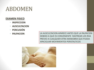 ABDOMEN
EXAMEN FISICO
• INSPECCION
• AUSCULTACION
• PERCUSIÓN
• PALPACION LA AUSCULTACION APARECE ANTES QUE LA PALPACION
DEBIDO A QUE ES CONVENIENTE RASTREAR LOS RHA
PREVIO A CUALQUIER OTRA MANIOBRA QUE PUEDA
APACIGUAR MOVIMIENTOS PERISTALTICOS
 