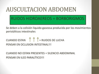 AUSCULTACION ABDOMEN
Se deben a la colisión liquido-gaseosa producida por los movimientos
peristálticos intestinales
CUANDO ESTAN = RUIDOS DE LUCHA
PENSAR EN OCLUSION INTESTINAL!!!
CUANDO NO ESTAN PRESENTES = SILENCIO ABDOMINAL
PENSAR EN ILEO PARALÍTICO!!!
RUIDOS HIDROAEREOS = BORBORIGMOS
 