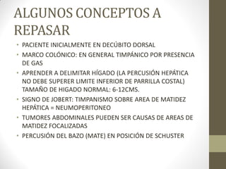 ALGUNOS CONCEPTOS A
REPASAR
• PACIENTE INICIALMENTE EN DECÚBITO DORSAL
• MARCO COLÓNICO: EN GENERAL TIMPÁNICO POR PRESENCIA
DE GAS
• APRENDER A DELIMITAR HÍGADO (LA PERCUSIÓN HEPÁTICA
NO DEBE SUPERER LIMITE INFERIOR DE PARRILLA COSTAL)
TAMAÑO DE HIGADO NORMAL: 6-12CMS.
• SIGNO DE JOBERT: TIMPANISMO SOBRE AREA DE MATIDEZ
HEPÁTICA = NEUMOPERITONEO
• TUMORES ABDOMINALES PUEDEN SER CAUSAS DE AREAS DE
MATIDEZ FOCALIZADAS
• PERCUSIÓN DEL BAZO (MATE) EN POSICIÓN DE SCHUSTER
 