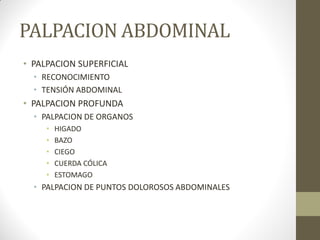 PALPACION ABDOMINAL
• PALPACION SUPERFICIAL
• RECONOCIMIENTO
• TENSIÓN ABDOMINAL
• PALPACION PROFUNDA
• PALPACION DE ORGANOS
• HIGADO
• BAZO
• CIEGO
• CUERDA CÓLICA
• ESTOMAGO
• PALPACION DE PUNTOS DOLOROSOS ABDOMINALES
 