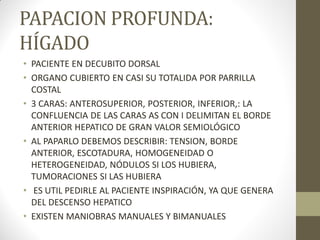 PAPACION PROFUNDA:
HÍGADO
• PACIENTE EN DECUBITO DORSAL
• ORGANO CUBIERTO EN CASI SU TOTALIDA POR PARRILLA
COSTAL
• 3 CARAS: ANTEROSUPERIOR, POSTERIOR, INFERIOR,: LA
CONFLUENCIA DE LAS CARAS AS CON I DELIMITAN EL BORDE
ANTERIOR HEPATICO DE GRAN VALOR SEMIOLÓGICO
• AL PAPARLO DEBEMOS DESCRIBIR: TENSION, BORDE
ANTERIOR, ESCOTADURA, HOMOGENEIDAD O
HETEROGENEIDAD, NÓDULOS SI LOS HUBIERA,
TUMORACIONES SI LAS HUBIERA
• ES UTIL PEDIRLE AL PACIENTE INSPIRACIÓN, YA QUE GENERA
DEL DESCENSO HEPATICO
• EXISTEN MANIOBRAS MANUALES Y BIMANUALES
 