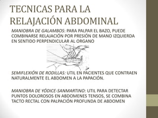 TECNICAS PARA LA
RELAJACIÓN ABDOMINAL
MANIOBRA DE GALAMBOS: PARA PALPAR EL BAZO, PUEDE
COMBINARSE RELAJACIÓN POR PRESIÓN DE MANO IZQUIERDA
EN SENTIDO PERPENDICULAR AL ORGANO
SEMIFLEXIÓN DE RODILLAS: UTIL EN PACIENTES QUE CONTRAEN
NATURALMENTE EL ABDOMEN A LA PAPACIÓN.
MANIOBRA DE YÓDICE-SANMARTINO: UTIL PARA DETECTAR
PUNTOS DOLOROSOS EN ABDOMENES TENSOS, SE COMBINA
TACTO RECTAL CON PALPACIÓN PROFUNDA DE ABDOMEN
 
