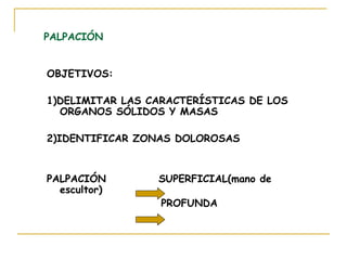 PALPACIÓN
OBJETIVOS:
1)DELIMITAR LAS CARACTERÍSTICAS DE LOS
ORGANOS SÓLIDOS Y MASAS
2)IDENTIFICAR ZONAS DOLOROSAS
PALPACIÓN SUPERFICIAL(mano de
escultor)
PROFUNDA
 