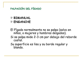 PALPACIÓN DEL FÍGADO
 BIMANUAL
 ENGANCHE
El Fígado normalmente no se palpa (salvo en
niños, o mujeres y hombres delgados).
Si se palpa mide 2-3 cm por debajo del reborde
costal.
Su superficie es lisa y su borde regular y
blando.
 