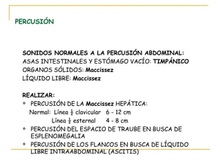 PERCUSIÓN
SONIDOS NORMALES A LA PERCUSIÓN ABDOMINAL:
ASAS INTESTINALES Y ESTÓMAGO VACÍO: TIMPÁNICO
ORGANOS SÓLIDOS: Maccissez
LÍQUIDO LIBRE: Maccissez
REALIZAR:
 PERCUSIÓN DE LA Maccissez HEPÁTICA:
Normal: Línea ½ clavicular 6 - 12 cm
Línea ½ esternal 4 - 8 cm
 PERCUSIÓN DEL ESPACIO DE TRAUBE EN BUSCA DE
ESPLENOMEGALIA
 PERCUSIÓN DE LOS FLANCOS EN BUSCA DE LÍQUIDO
LIBRE INTRAABDOMINAL (ASCITIS)
 