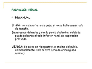 PALPACIÓN RENAL
 BIMANUAL
El riñón normalmente no se palpa si no se halla aumentado
de tamaño.
En personas delgadas y con la pared abdominal relajada
puede palparse el polo inferior renal en inspiración
profunda.
VEJIGA: Se palpa en hipogastrio, x encima del pubis,
unimanualmente, solo si está llena de orina (globo
vesical)
 