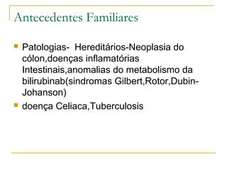 Antecedentes Familiares
 Patologias- Hereditários-Neoplasia do
cólon,doenças inflamatórias
Intestinais,anomalias do metabolismo da
bilirubinab(sindromas Gilbert,Rotor,Dubin-
Johanson)
 doença Celiaca,Tuberculosis
 