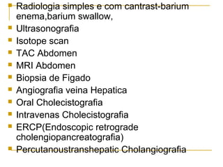  Radiologia simples e com cantrast-barium
enema,barium swallow,
 Ultrasonografia
 Isotope scan
 TAC Abdomen
 MRI Abdomen
 Biopsia de Figado
 Angiografia veina Hepatica
 Oral Cholecistografia
 Intravenas Cholecistografia
 ERCP(Endoscopic retrograde
cholengiopancreatografia)
 Percutanoustranshepatic Cholangiografia
 