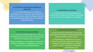 La anhidrosis generalizada idiopática
adquirida
es una enfermedad que se caracteriza
clínicamente por la ausencia generalizada de
sudoración sin otros síntomas disautonómicos,
que generalmente debuta de forma aguda a
edades precoces
La hipohidrosis localizada
se caracteriza por áreas segmentarias o
circunscritas de hipo o anhidrosis, que puede
ser de causa dermatológica o neurológica.
La hiperhidrosis generalizada
es un trastorno caracterizado por un exceso
de sudoración por encima del necesario para
mantener la temperatura corporal.
Causas psicógenas, neurológicas, endocrinas (
trastornos tiroideos, hipoglicemia, tumores,
fármacos como antidepresivos))
La hiperhidrosis localizada
primaria supone la mitad de los casos de
hiperhidrosis afectando fundamentalmente a
palmas, plantas, axilas y facies.
La hiperhidrosis unilateral circunscrita
primaria suele estar localizada en frente o
antebrazo y puede deberse a múltiples
causas. ( estrés , ansiedad, infecciosas,
hereditaria, menopausia, etc)
 