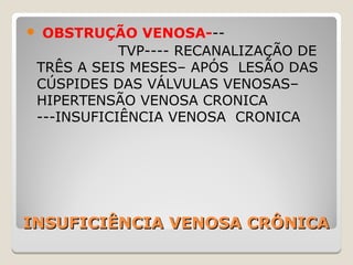 INSUFICIÊNCIA VENOSA CRÔNICAINSUFICIÊNCIA VENOSA CRÔNICA
 OBSTRUÇÃO VENOSA---
TVP---- RECANALIZAÇÃO DE
TRÊS A SEIS MESES– APÓS LESÃO DAS
CÚSPIDES DAS VÁLVULAS VENOSAS–
HIPERTENSÃO VENOSA CRONICA
---INSUFICIÊNCIA VENOSA CRONICA
 