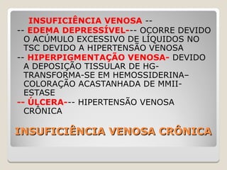 INSUFICIÊNCIA VENOSA CRÔNICAINSUFICIÊNCIA VENOSA CRÔNICA
INSUFICIÊNCIA VENOSA --
-- EDEMA DEPRESSÍVEL--- OCORRE DEVIDO
O ACÚMULO EXCESSIVO DE LÍQUIDOS NO
TSC DEVIDO A HIPERTENSÃO VENOSA
-- HIPERPIGMENTAÇÃO VENOSA- DEVIDO
A DEPOSIÇÃO TISSULAR DE HG-
TRANSFORMA-SE EM HEMOSSIDERINA–
COLORAÇÃO ACASTANHADA DE MMII-
ESTASE
-- ÚLCERA--- HIPERTENSÃO VENOSA
CRÔNICA
 