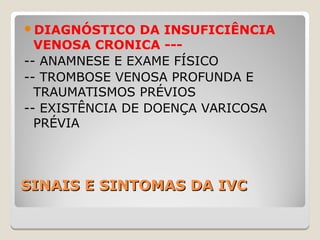 SINAIS E SINTOMAS DA IVCSINAIS E SINTOMAS DA IVC
DIAGNÓSTICO DA INSUFICIÊNCIA
VENOSA CRONICA ---
-- ANAMNESE E EXAME FÍSICO
-- TROMBOSE VENOSA PROFUNDA E
TRAUMATISMOS PRÉVIOS
-- EXISTÊNCIA DE DOENÇA VARICOSA
PRÉVIA
 