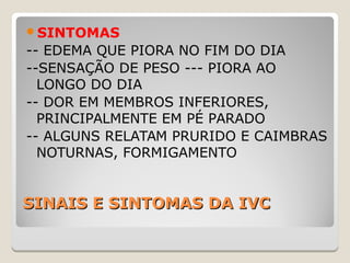 SINAIS E SINTOMAS DA IVCSINAIS E SINTOMAS DA IVC
SINTOMAS
-- EDEMA QUE PIORA NO FIM DO DIA
--SENSAÇÃO DE PESO --- PIORA AO
LONGO DO DIA
-- DOR EM MEMBROS INFERIORES,
PRINCIPALMENTE EM PÉ PARADO
-- ALGUNS RELATAM PRURIDO E CAIMBRAS
NOTURNAS, FORMIGAMENTO
 
