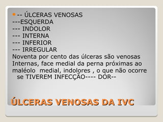 ÚLCERAS VENOSAS DA IVCÚLCERAS VENOSAS DA IVC
-- ÚLCERAS VENOSAS
---ESQUERDA
--- INDOLOR
--- INTERNA
--- INFERIOR
--- IRREGULAR
Noventa por cento das úlceras são venosas
Internas, face medial da perna próximas ao
maléolo medial, indolores , o que não ocorre
se TIVEREM INFECÇÃO---- DOR--
 