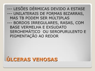 ÚLCERAS VENOSASÚLCERAS VENOSAS
--- LESÕES DÉRMICAS DEVIDO A ESTASE
--- UNILATERAIS DE FORMAS BIZARRAS,
MAS TB PODEM SER MÚLTIPLAS
--- BORDOS IRREGULARES, RASAS, COM
BASE VERMELHA E EXSUDATO
SEROHEMÁTICO OU SEROPURULENTO E
PIGMENTAÇÃO AO REDOR
 