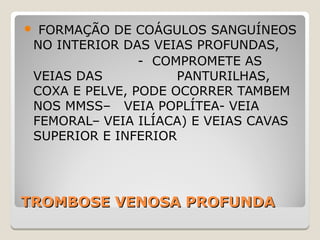 TROMBOSE VENOSA PROFUNDATROMBOSE VENOSA PROFUNDA
 FORMAÇÃO DE COÁGULOS SANGUÍNEOS
NO INTERIOR DAS VEIAS PROFUNDAS,
- COMPROMETE AS
VEIAS DAS PANTURILHAS,
COXA E PELVE, PODE OCORRER TAMBEM
NOS MMSS– VEIA POPLÍTEA- VEIA
FEMORAL– VEIA ILÍACA) E VEIAS CAVAS
SUPERIOR E INFERIOR
 