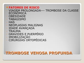 TROMBOSE VENOSA PROFUNDATROMBOSE VENOSA PROFUNDA
FATORES DE RISCO
- VIAGEM PROLONGADA--- TROMBOSE DA CLASSE
ECONÔMICA
- OBESIDADE
- TABAGISMO
- HAS
- NEOPLASIAS MALIGNAS
- IDADE AVANÇADA
- TRAUMA
- GRAVIDES E PUERPÉRIO
- IMOBILIZAÇÃO
- CIRURGIAS ORTOPÉDICAS
 