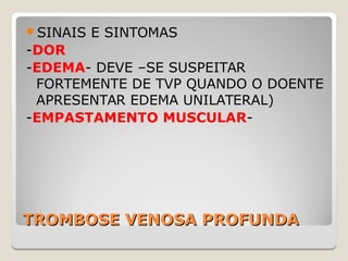 TROMBOSE VENOSA PROFUNDATROMBOSE VENOSA PROFUNDA
SINAIS E SINTOMAS
-DOR
-EDEMA- DEVE –SE SUSPEITAR
FORTEMENTE DE TVP QUANDO O DOENTE
APRESENTAR EDEMA UNILATERAL)
-EMPASTAMENTO MUSCULAR-
 