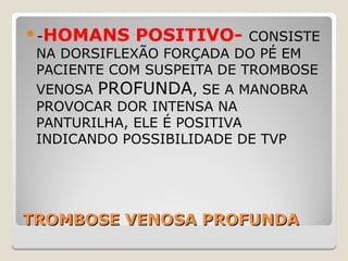 TROMBOSE VENOSA PROFUNDATROMBOSE VENOSA PROFUNDA
-HOMANS POSITIVO- CONSISTE
NA DORSIFLEXÃO FORÇADA DO PÉ EM
PACIENTE COM SUSPEITA DE TROMBOSE
VENOSA PROFUNDA, SE A MANOBRA
PROVOCAR DOR INTENSA NA
PANTURILHA, ELE É POSITIVA
INDICANDO POSSIBILIDADE DE TVP
 