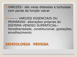 SEMIOLOGIA VENOSASEMIOLOGIA VENOSA
VARIZES– são veias dilatadas e tortuosas
com perda da função valvar
------- VARIZES ESSENCIAIS OU
PRIMÁRIAS- alterações próprias do
SISTEMA VENOSO SUPERFICIAL–
hereditariedade, constitucional, gestações,
envelhecimento
 