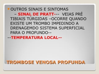 TROMBOSE VENOSA PROFUNDATROMBOSE VENOSA PROFUNDA
OUTROS SINAIS E SINTOMAS
– SINAL DE PRATT--- VEIAS PRÉ
TIBIAIS TÚRGIDAS –OCORRE QUANDO
EXISTE UM TROMBO IMPEDINDO A
DRENAGEMDO SISTEMA SUPERFICIAL
PARA O PROFUNDO--
--TEMPERATURA LOCAL--
 