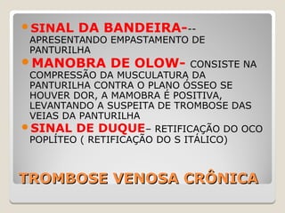 TROMBOSE VENOSA CRÔNICATROMBOSE VENOSA CRÔNICA
SINAL DA BANDEIRA---
APRESENTANDO EMPASTAMENTO DE
PANTURILHA
MANOBRA DE OLOW- CONSISTE NA
COMPRESSÃO DA MUSCULATURA DA
PANTURILHA CONTRA O PLANO ÓSSEO SE
HOUVER DOR, A MAMOBRA É POSITIVA,
LEVANTANDO A SUSPEITA DE TROMBOSE DAS
VEIAS DA PANTURILHA
SINAL DE DUQUE– RETIFICAÇÃO DO OCO
POPLÍTEO ( RETIFICAÇÃO DO S ITÁLICO)
 