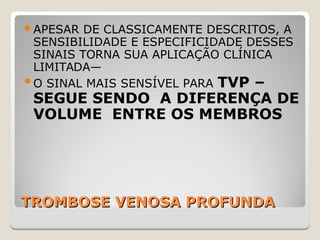 TROMBOSE VENOSA PROFUNDATROMBOSE VENOSA PROFUNDA
APESAR DE CLASSICAMENTE DESCRITOS, A
SENSIBILIDADE E ESPECIFICIDADE DESSES
SINAIS TORNA SUA APLICAÇÃO CLÍNICA
LIMITADA—
O SINAL MAIS SENSÍVEL PARA TVP –
SEGUE SENDO A DIFERENÇA DE
VOLUME ENTRE OS MEMBROS
 