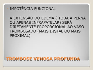 TROMBOSE VENOSA PROFUNDATROMBOSE VENOSA PROFUNDA
- IMPOTÊNCIA FUNCIONAL
- A EXTENSÃO DO EDEMA ( TODA A PERNA
OU APENAS INFRAPATELAR) SERÁ
DIRETAMENTE PROPORCIONAL AO VASO
TROMBOSADO (MAIS DISTAL OU MAIS
PROXIMAL)
 
