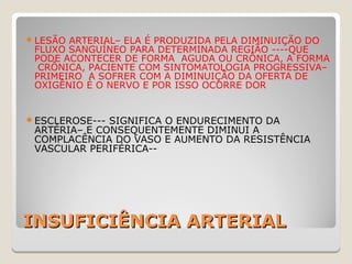 INSUFICIÊNCIA ARTERIALINSUFICIÊNCIA ARTERIAL
LESÃO ARTERIAL– ELA É PRODUZIDA PELA DIMINUIÇÃO DO
FLUXO SANGUÍNEO PARA DETERMINADA REGIÃO ----QUE
PODE ACONTECER DE FORMA AGUDA OU CRÔNICA, A FORMA
CRÔNICA, PACIENTE COM SINTOMATOLOGIA PROGRESSIVA–
PRIMEIRO A SOFRER COM A DIMINUIÇÃO DA OFERTA DE
OXIGÊNIO É O NERVO E POR ISSO OCORRE DOR
ESCLEROSE--- SIGNIFICA O ENDURECIMENTO DA
ARTÉRIA– E CONSEQUENTEMENTE DIMINUI A
COMPLACÊNCIA DO VASO E AUMENTO DA RESISTÊNCIA
VASCULAR PERIFÉRICA--
 