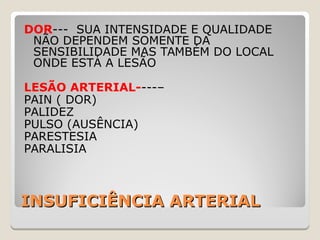 INSUFICIÊNCIA ARTERIALINSUFICIÊNCIA ARTERIAL
DOR--- SUA INTENSIDADE E QUALIDADE
NÃO DEPENDEM SOMENTE DA
SENSIBILIDADE MAS TAMBÉM DO LOCAL
ONDE ESTÁ A LESÃO
LESÃO ARTERIAL----–
PAIN ( DOR)
PALIDEZ
PULSO (AUSÊNCIA)
PARESTESIA
PARALISIA
 
