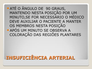 INSUFICIÊNCIA ARTERIALINSUFICIÊNCIA ARTERIAL
ATÉ O ÂNGULO DE 90 GRAUS,
MANTENDO NESTA POSIÇÃO POR UM
MINUTO,SE FOR NECESSÁRIO O MÉDICO
DEVE AUXILIAR O PACIENTE A MANTER
OS MEMBROS NESTA POSIÇÃO
APÓS UM MINUTO SE OBSERVA A
COLORAÇÃO DAS REGIÕES PLANTARES
 