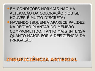 INSUFICIÊNCIA ARTERIALINSUFICIÊNCIA ARTERIAL
EM CONDIÇÕES NORMAIS NÃO HÁ
ALTERAÇÃO DA COLORAÇÃO ( OU SE
HOUVER É MUITO DISCRETA)
HAVENDO ISQUEMIA APARECE PALIDEZ
NA REGIÃO PLANTAR DO MEMBRO
COMPROMETIDO, TANTO MAIS INTENSA
QUANTO MAIOR FOR A DEFICIÊNCIA DA
IRRIGAÇÃO
 