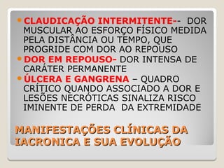 MANIFESTAÇÕES CLÍNICAS DAMANIFESTAÇÕES CLÍNICAS DA
IACRONICA E SUA EVOLUÇÃOIACRONICA E SUA EVOLUÇÃO
CLAUDICAÇÃO INTERMITENTE-- DOR
MUSCULAR AO ESFORÇO FÍSICO MEDIDA
PELA DISTÂNCIA OU TEMPO, QUE
PROGRIDE COM DOR AO REPOUSO
DOR EM REPOUSO- DOR INTENSA DE
CARÁTER PERMANENTE
ÚLCERA E GANGRENA – QUADRO
CRÍTICO QUANDO ASSOCIADO A DOR E
LESÕES NECRÓTICAS SINALIZA RISCO
IMINENTE DE PERDA DA EXTREMIDADE
 
