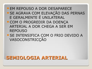 SEMIOLOGIA ARTERIALSEMIOLOGIA ARTERIAL
EM REPOUSO A DOR DESAPARECE
SE AGRAVA COM ELEVAÇÃO DAS PERNAS
E GERALMENTE É UNILATERAL
COM O PROGREDIR DA DOENÇA
ARTERIAL A DOR CHEGA A SER EM
REPOUSO
SE INTENSIFICA COM O FRIO DEVIDO A
VASOCONSTRICÇÃO
 