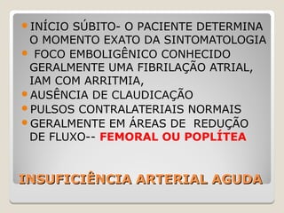 INSUFICIÊNCIA ARTERIAL AGUDAINSUFICIÊNCIA ARTERIAL AGUDA
INÍCIO SÚBITO- O PACIENTE DETERMINA
O MOMENTO EXATO DA SINTOMATOLOGIA
 FOCO EMBOLIGÊNICO CONHECIDO
GERALMENTE UMA FIBRILAÇÃO ATRIAL,
IAM COM ARRITMIA,
AUSÊNCIA DE CLAUDICAÇÃO
PULSOS CONTRALATERIAIS NORMAIS
GERALMENTE EM ÁREAS DE REDUÇÃO
DE FLUXO-- FEMORAL OU POPLÍTEA
 